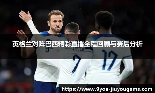 英格兰对阵巴西精彩直播全程回顾与赛后分析