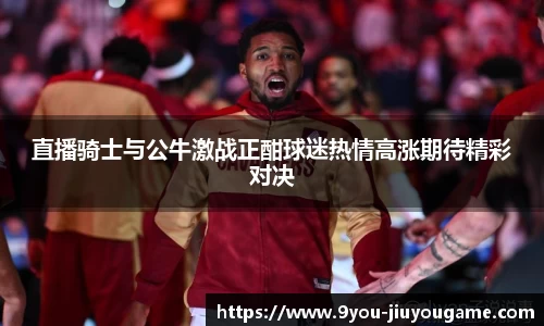 直播骑士与公牛激战正酣球迷热情高涨期待精彩对决